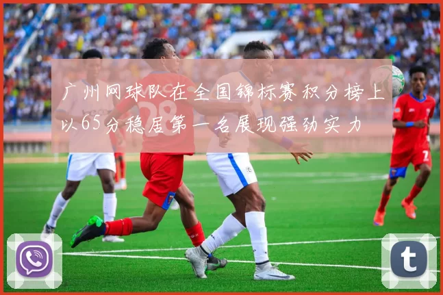 广州网球队在全国锦标赛积分榜上以65分稳居第一名展现强劲实力