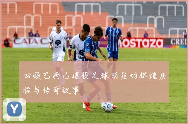 回顾巴西已退役足球明星的辉煌历程与传奇故事