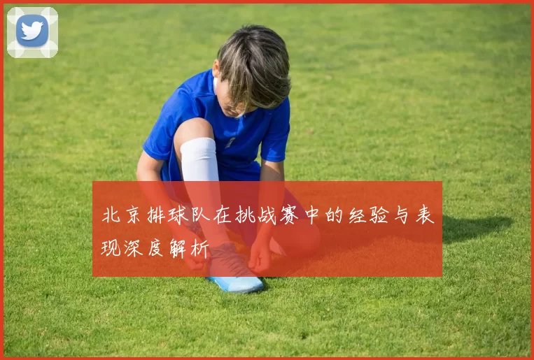 北京排球队在挑战赛中的经验与表现深度解析