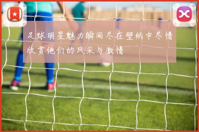 足球明星魅力瞬间尽在壁纸中尽情欣赏他们的风采与激情