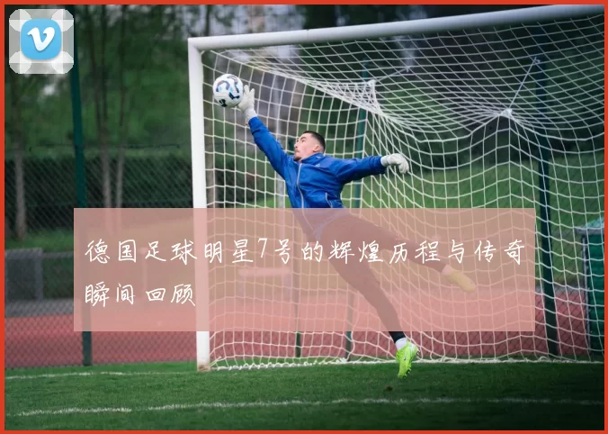 德国足球明星7号的辉煌历程与传奇瞬间回顾