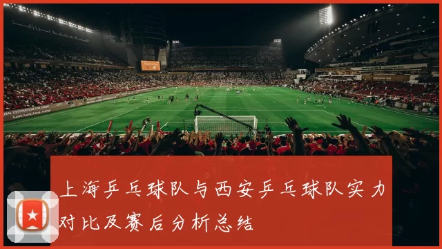 上海乒乓球队与西安乒乓球队实力对比及赛后分析总结